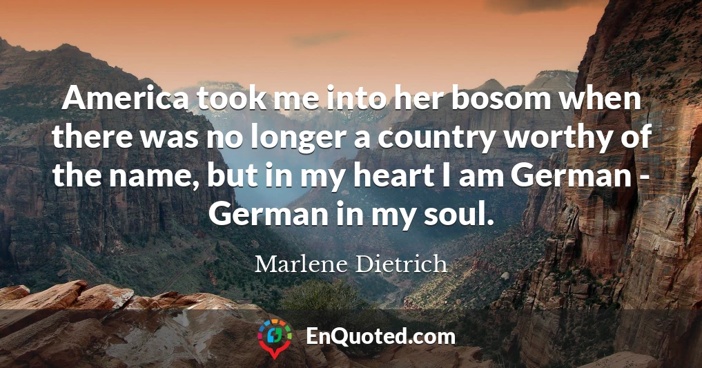 America took me into her bosom when there was no longer a country worthy of the name, but in my heart I am German - German in my soul.