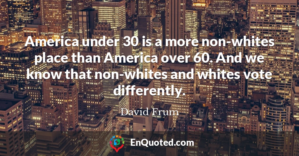 America under 30 is a more non-whites place than America over 60. And we know that non-whites and whites vote differently.