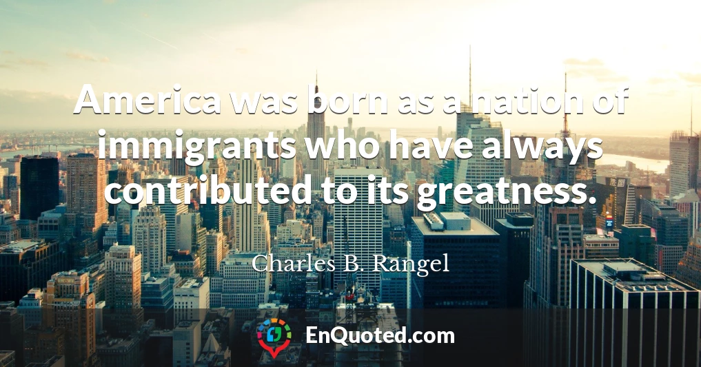 America was born as a nation of immigrants who have always contributed to its greatness.