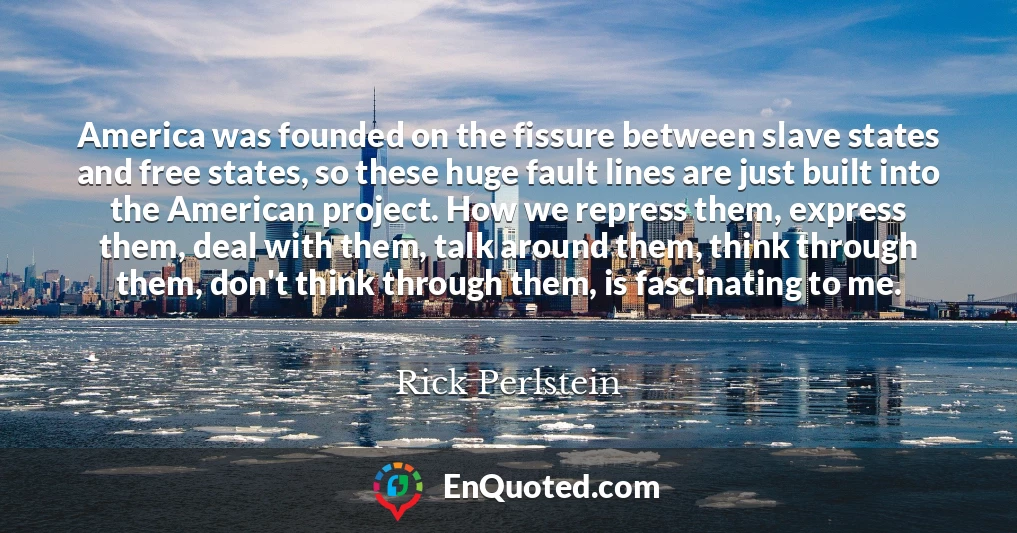 America was founded on the fissure between slave states and free states, so these huge fault lines are just built into the American project. How we repress them, express them, deal with them, talk around them, think through them, don't think through them, is fascinating to me.