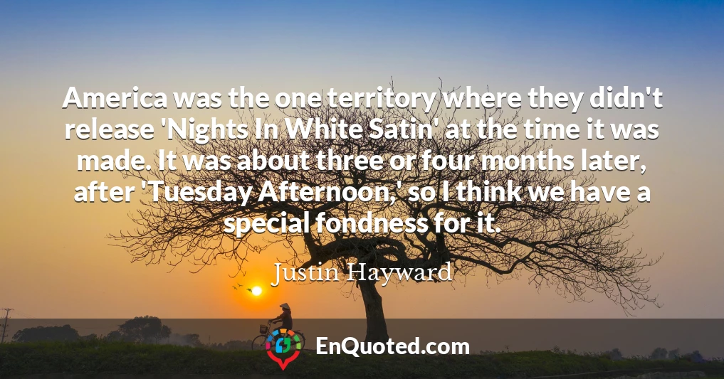 America was the one territory where they didn't release 'Nights In White Satin' at the time it was made. It was about three or four months later, after 'Tuesday Afternoon,' so I think we have a special fondness for it.