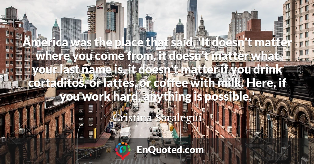 America was the place that said, 'It doesn't matter where you come from, it doesn't matter what your last name is, it doesn't matter if you drink cortaditos, or lattes, or coffee with milk. Here, if you work hard, anything is possible.'