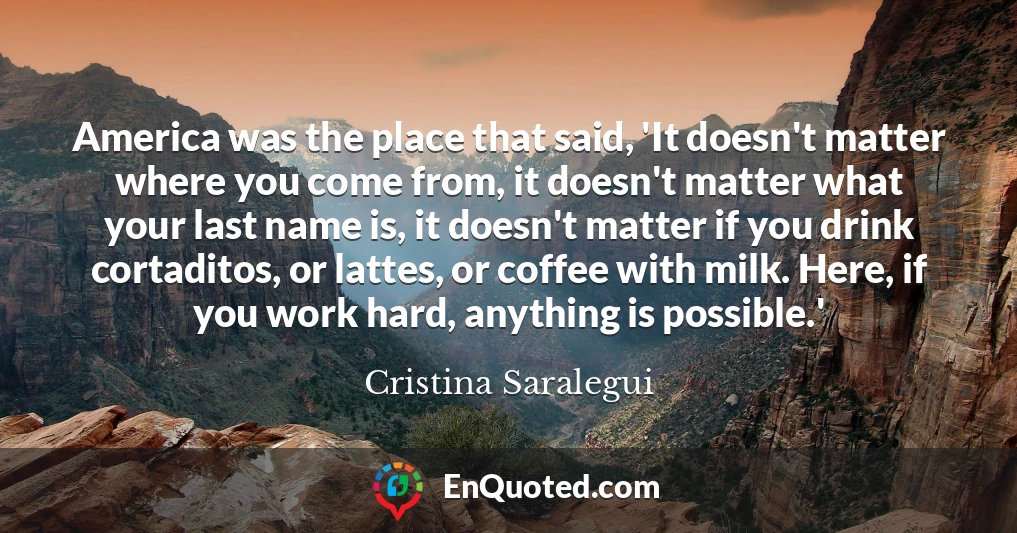 America was the place that said, 'It doesn't matter where you come from, it doesn't matter what your last name is, it doesn't matter if you drink cortaditos, or lattes, or coffee with milk. Here, if you work hard, anything is possible.'