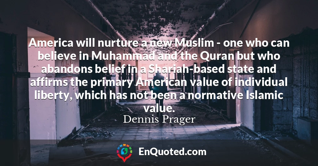 America will nurture a new Muslim - one who can believe in Muhammad and the Quran but who abandons belief in a Shariah-based state and affirms the primary American value of individual liberty, which has not been a normative Islamic value.