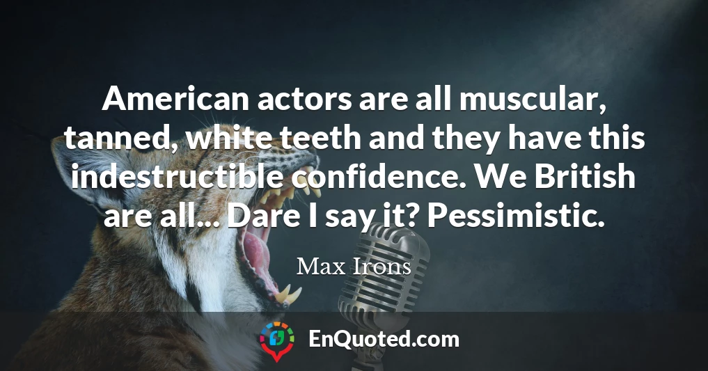 American actors are all muscular, tanned, white teeth and they have this indestructible confidence. We British are all... Dare I say it? Pessimistic.