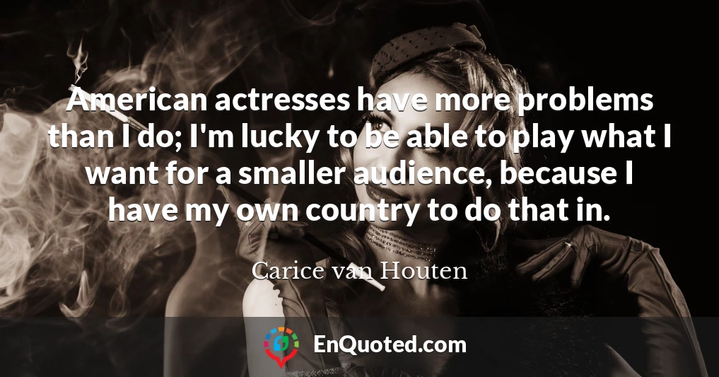 American actresses have more problems than I do; I'm lucky to be able to play what I want for a smaller audience, because I have my own country to do that in.