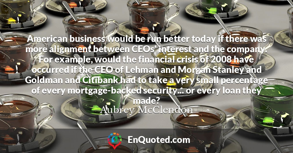 American business would be run better today if there was more alignment between CEOs' interest and the company. For example, would the financial crisis of 2008 have occurred if the CEO of Lehman and Morgan Stanley and Goldman and Citibank had to take a very small percentage of every mortgage-backed security... or every loan they made?