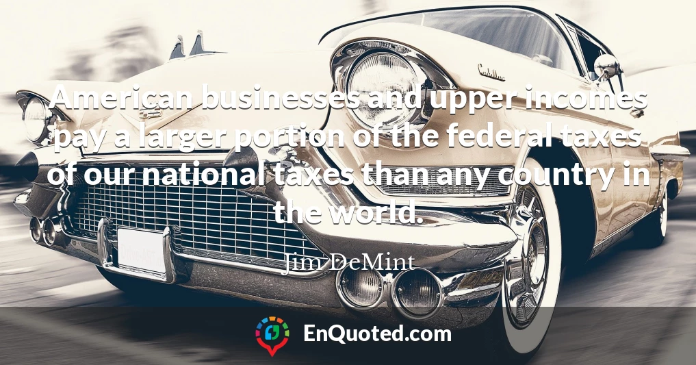 American businesses and upper incomes pay a larger portion of the federal taxes of our national taxes than any country in the world.