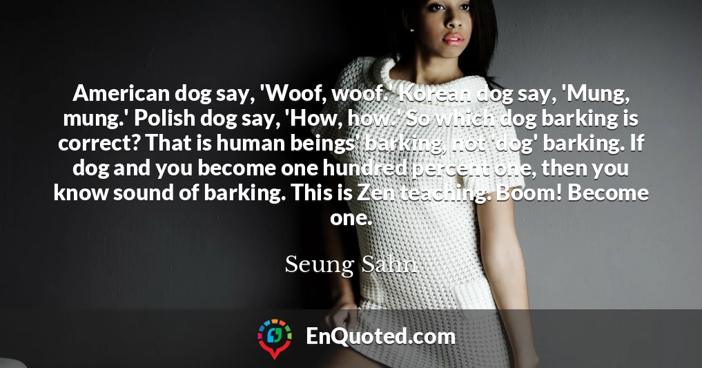 American dog say, 'Woof, woof.' Korean dog say, 'Mung, mung.' Polish dog say, 'How, how.' So which dog barking is correct? That is human beings' barking, not 'dog' barking. If dog and you become one hundred percent one, then you know sound of barking. This is Zen teaching. Boom! Become one.