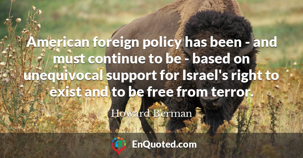 American foreign policy has been - and must continue to be - based on unequivocal support for Israel's right to exist and to be free from terror.