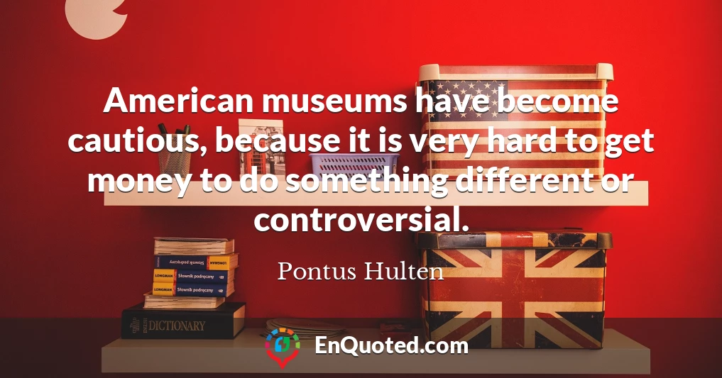 American museums have become cautious, because it is very hard to get money to do something different or controversial.