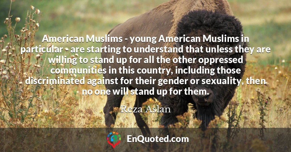 American Muslims - young American Muslims in particular - are starting to understand that unless they are willing to stand up for all the other oppressed communities in this country, including those discriminated against for their gender or sexuality, then no one will stand up for them.