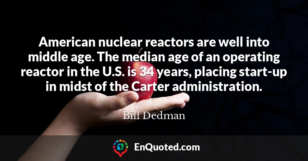 American nuclear reactors are well into middle age. The median age of an operating reactor in the U.S. is 34 years, placing start-up in midst of the Carter administration.