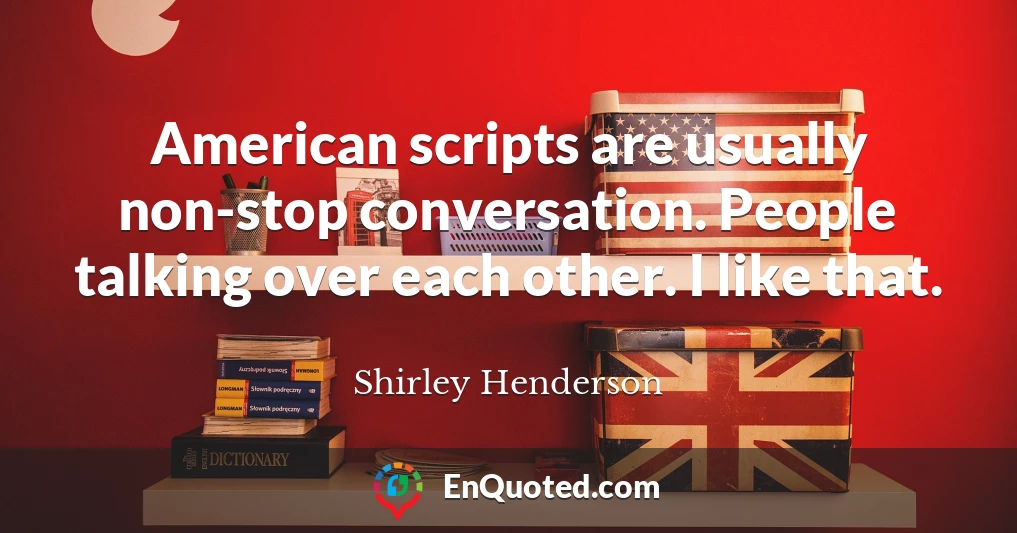 American scripts are usually non-stop conversation. People talking over each other. I like that.