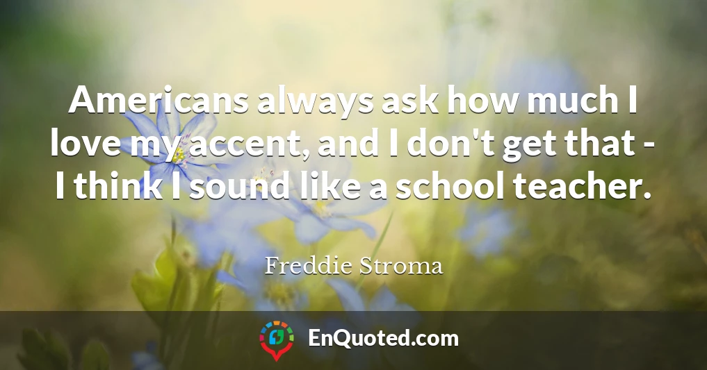 Americans always ask how much I love my accent, and I don't get that - I think I sound like a school teacher.