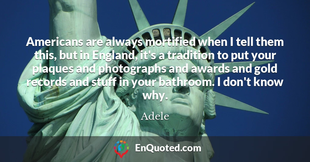 Americans are always mortified when I tell them this, but in England, it's a tradition to put your plaques and photographs and awards and gold records and stuff in your bathroom. I don't know why.