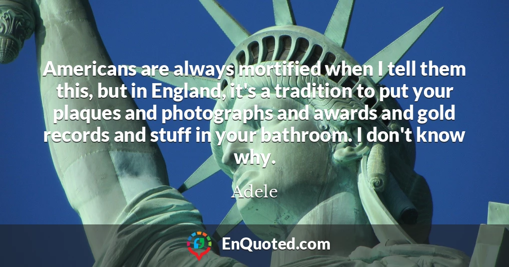 Americans are always mortified when I tell them this, but in England, it's a tradition to put your plaques and photographs and awards and gold records and stuff in your bathroom. I don't know why.