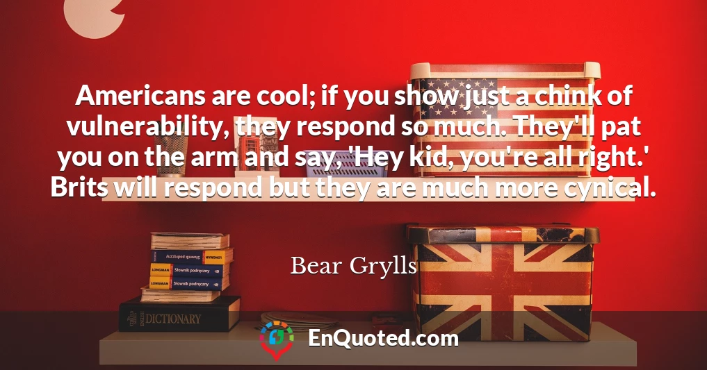 Americans are cool; if you show just a chink of vulnerability, they respond so much. They'll pat you on the arm and say, 'Hey kid, you're all right.' Brits will respond but they are much more cynical.