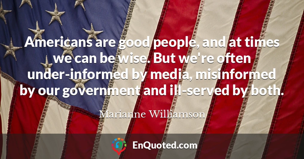 Americans are good people, and at times we can be wise. But we're often under-informed by media, misinformed by our government and ill-served by both.