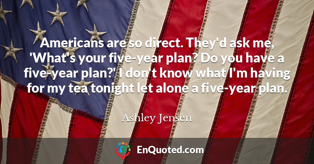 Americans are so direct. They'd ask me, 'What's your five-year plan? Do you have a five-year plan?' I don't know what I'm having for my tea tonight let alone a five-year plan.