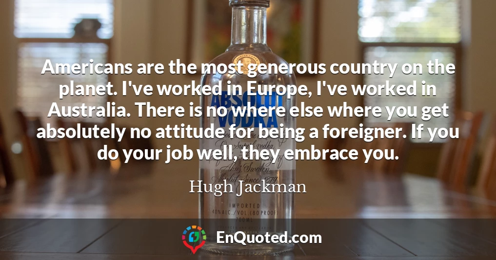 Americans are the most generous country on the planet. I've worked in Europe, I've worked in Australia. There is no where else where you get absolutely no attitude for being a foreigner. If you do your job well, they embrace you.