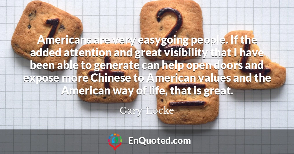 Americans are very easygoing people. If the added attention and great visibility that I have been able to generate can help open doors and expose more Chinese to American values and the American way of life, that is great.