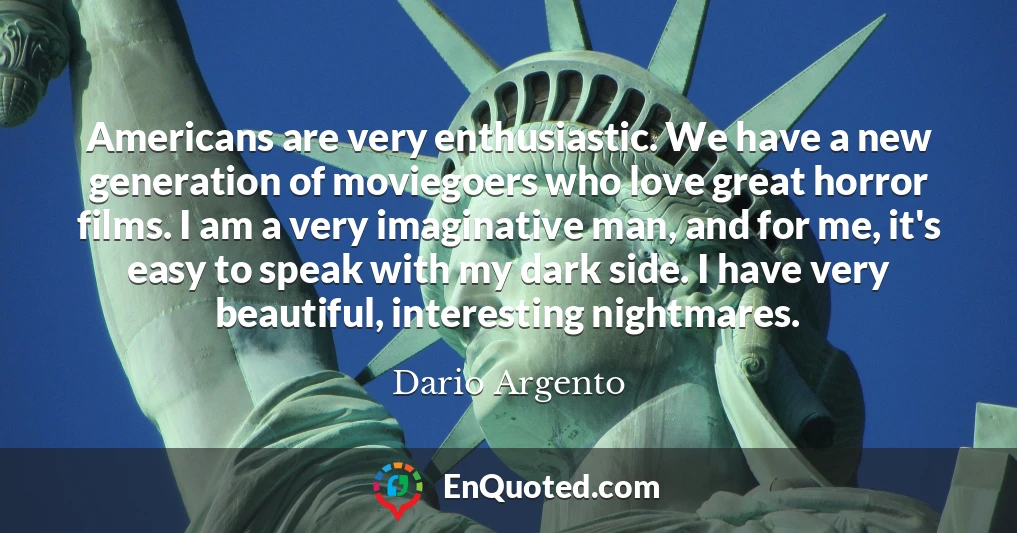 Americans are very enthusiastic. We have a new generation of moviegoers who love great horror films. I am a very imaginative man, and for me, it's easy to speak with my dark side. I have very beautiful, interesting nightmares.