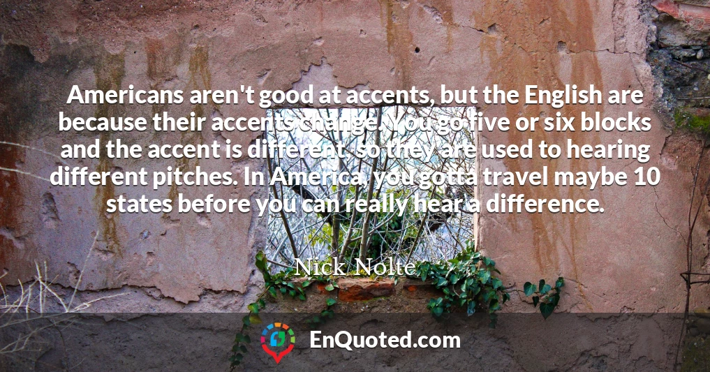 Americans aren't good at accents, but the English are because their accents change. You go five or six blocks and the accent is different, so they are used to hearing different pitches. In America, you gotta travel maybe 10 states before you can really hear a difference.