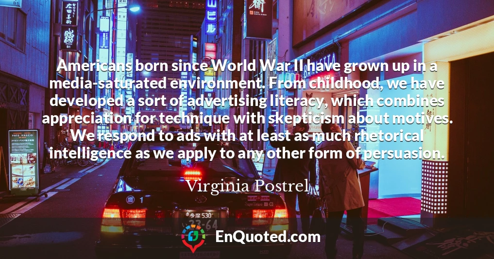 Americans born since World War II have grown up in a media-saturated environment. From childhood, we have developed a sort of advertising literacy, which combines appreciation for technique with skepticism about motives. We respond to ads with at least as much rhetorical intelligence as we apply to any other form of persuasion.