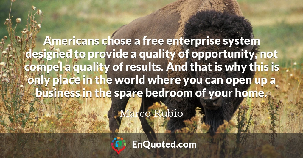 Americans chose a free enterprise system designed to provide a quality of opportunity, not compel a quality of results. And that is why this is only place in the world where you can open up a business in the spare bedroom of your home.