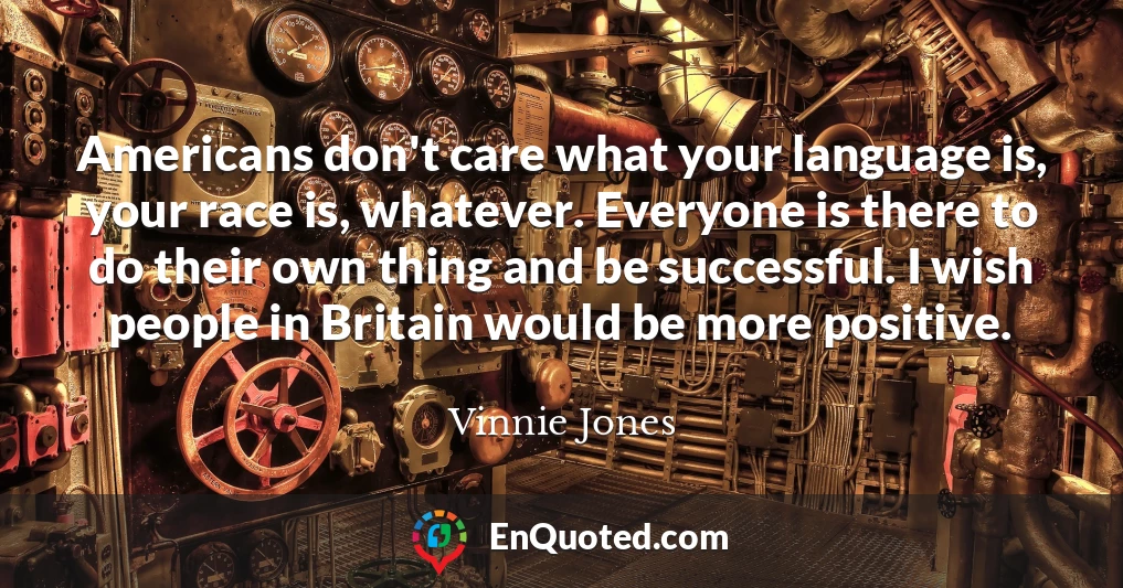 Americans don't care what your language is, your race is, whatever. Everyone is there to do their own thing and be successful. I wish people in Britain would be more positive.