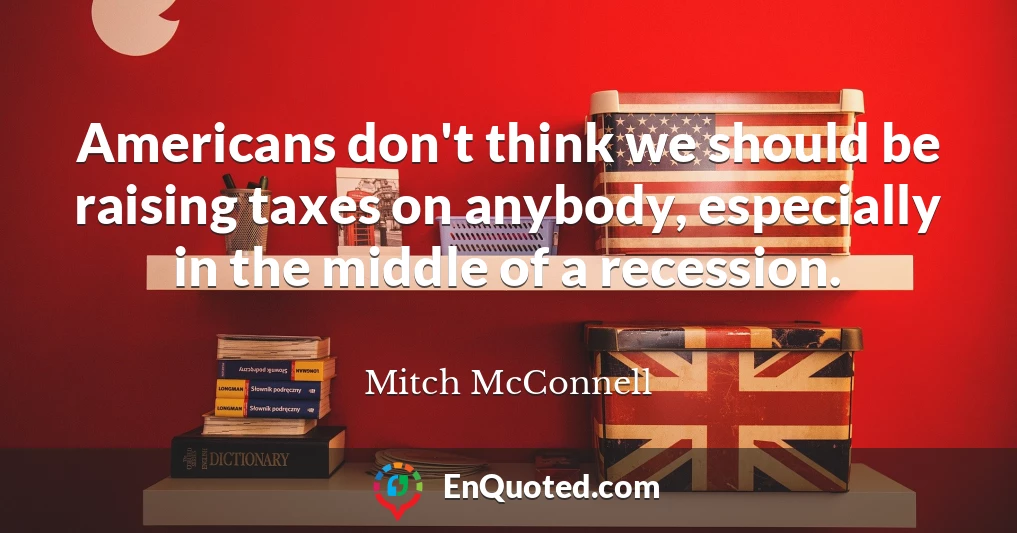 Americans don't think we should be raising taxes on anybody, especially in the middle of a recession.