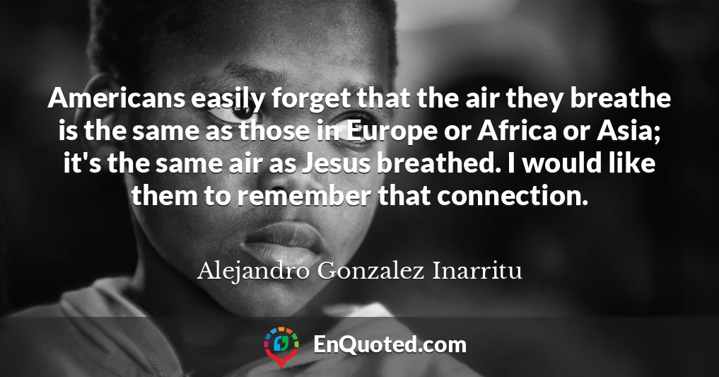 Americans easily forget that the air they breathe is the same as those in Europe or Africa or Asia; it's the same air as Jesus breathed. I would like them to remember that connection.