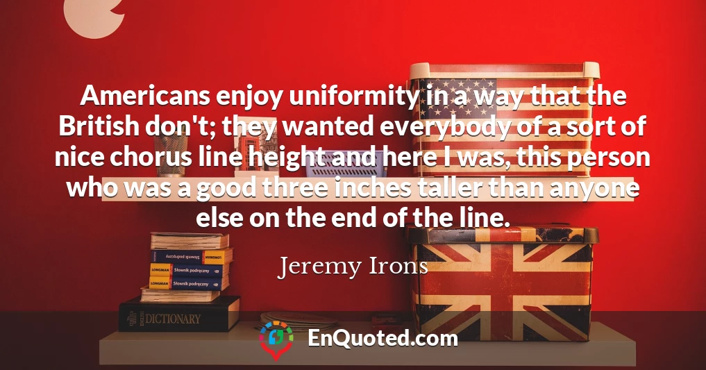 Americans enjoy uniformity in a way that the British don't; they wanted everybody of a sort of nice chorus line height and here I was, this person who was a good three inches taller than anyone else on the end of the line.