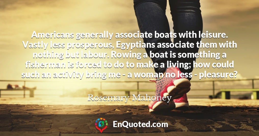 Americans generally associate boats with leisure. Vastly less prosperous, Egyptians associate them with nothing but labour. Rowing a boat is something a fisherman is forced to do to make a living; how could such an activity bring me - a woman no less - pleasure?
