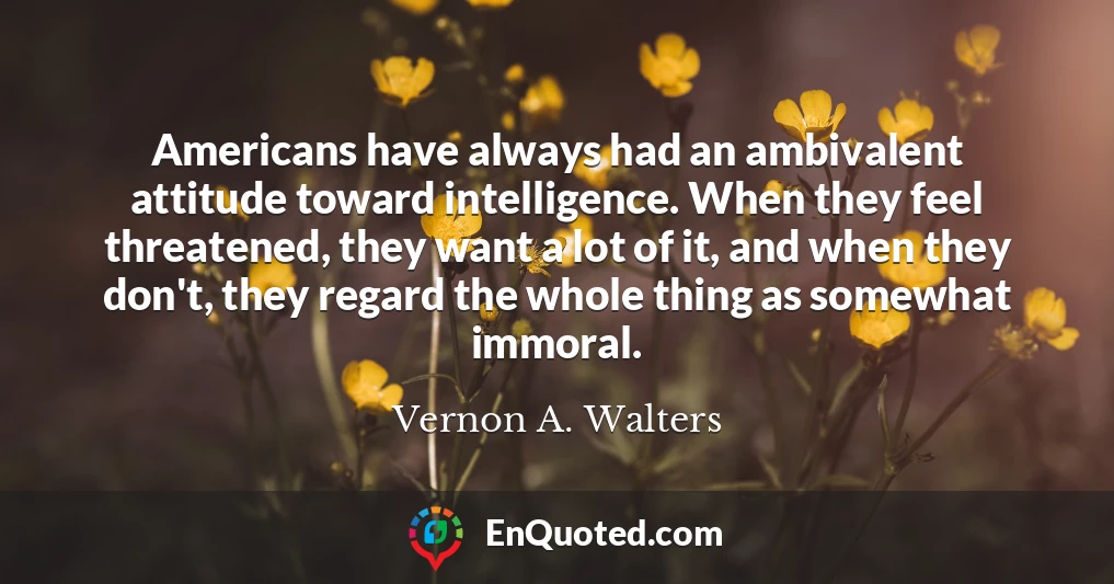 Americans have always had an ambivalent attitude toward intelligence. When they feel threatened, they want a lot of it, and when they don't, they regard the whole thing as somewhat immoral.