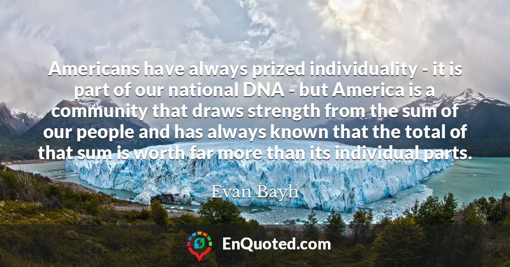 Americans have always prized individuality - it is part of our national DNA - but America is a community that draws strength from the sum of our people and has always known that the total of that sum is worth far more than its individual parts.