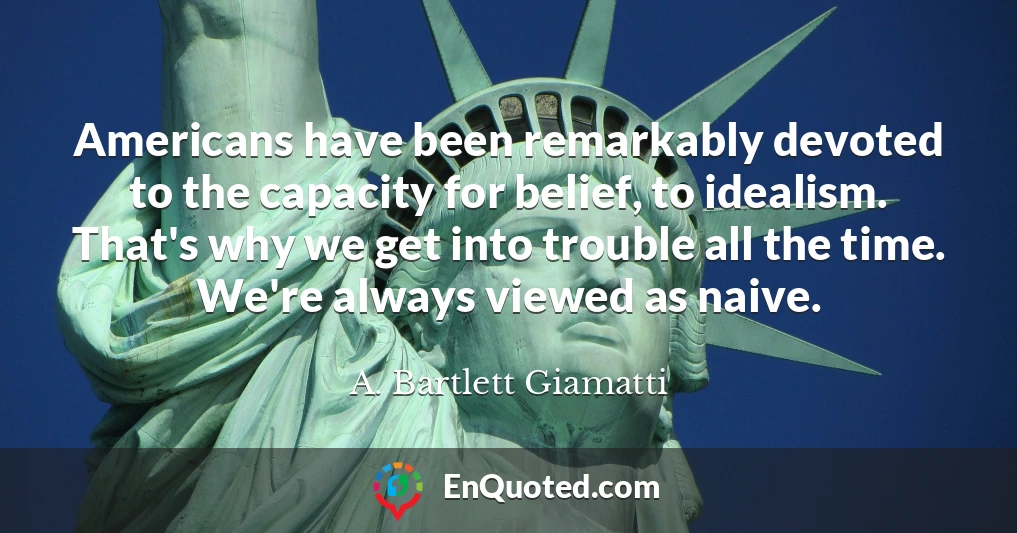 Americans have been remarkably devoted to the capacity for belief, to idealism. That's why we get into trouble all the time. We're always viewed as naive.