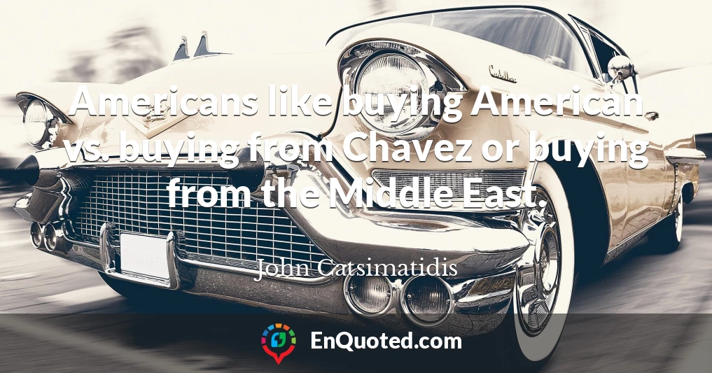 Americans like buying American vs. buying from Chavez or buying from the Middle East.