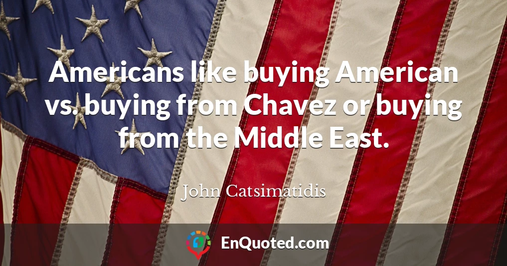 Americans like buying American vs. buying from Chavez or buying from the Middle East.