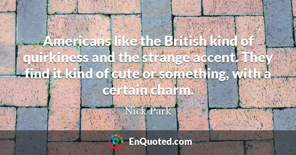 Americans like the British kind of quirkiness and the strange accent. They find it kind of cute or something, with a certain charm.