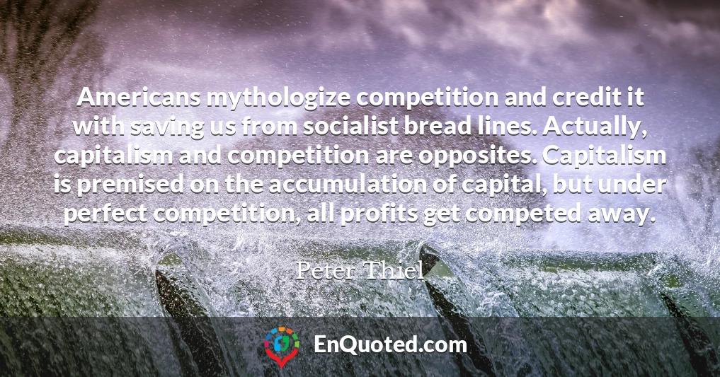 Americans mythologize competition and credit it with saving us from socialist bread lines. Actually, capitalism and competition are opposites. Capitalism is premised on the accumulation of capital, but under perfect competition, all profits get competed away.