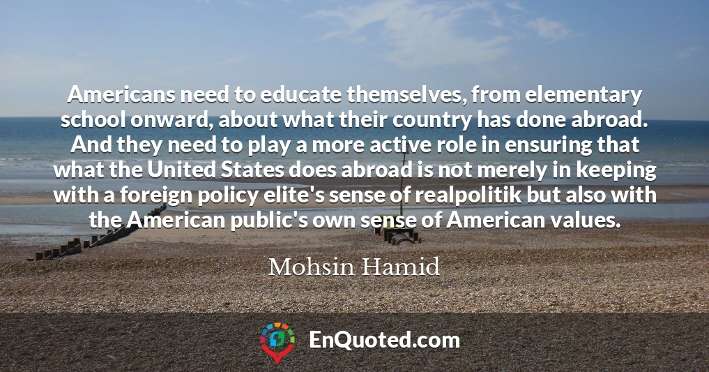 Americans need to educate themselves, from elementary school onward, about what their country has done abroad. And they need to play a more active role in ensuring that what the United States does abroad is not merely in keeping with a foreign policy elite's sense of realpolitik but also with the American public's own sense of American values.