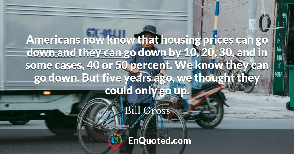 Americans now know that housing prices can go down and they can go down by 10, 20, 30, and in some cases, 40 or 50 percent. We know they can go down. But five years ago, we thought they could only go up.