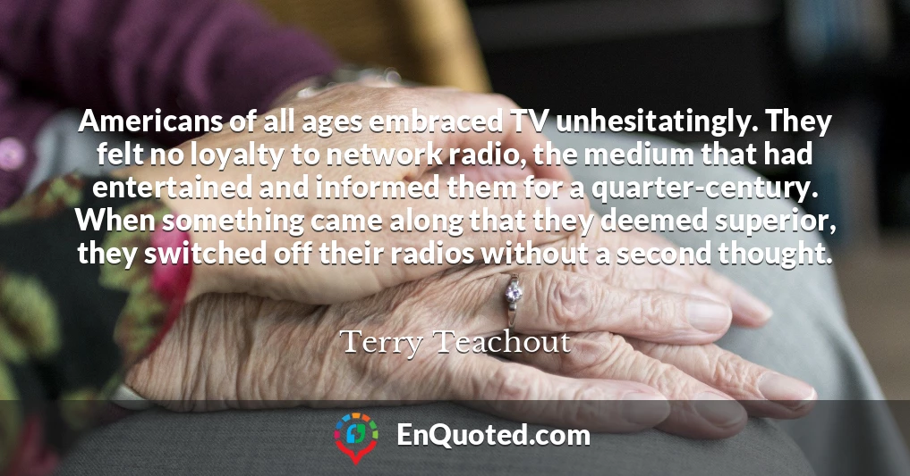 Americans of all ages embraced TV unhesitatingly. They felt no loyalty to network radio, the medium that had entertained and informed them for a quarter-century. When something came along that they deemed superior, they switched off their radios without a second thought.