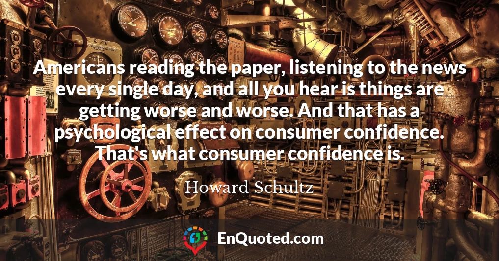 Americans reading the paper, listening to the news every single day, and all you hear is things are getting worse and worse. And that has a psychological effect on consumer confidence. That's what consumer confidence is.