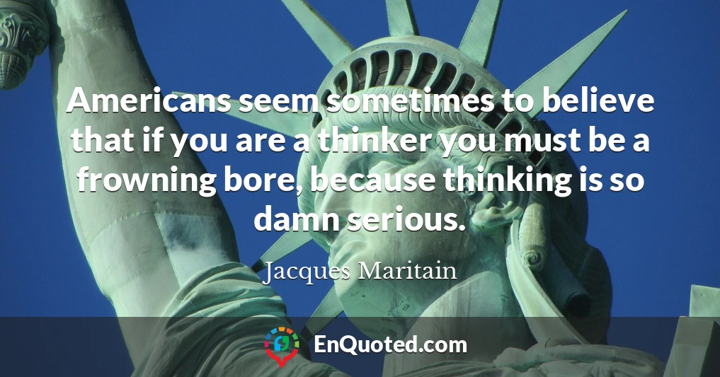 Americans seem sometimes to believe that if you are a thinker you must be a frowning bore, because thinking is so damn serious.