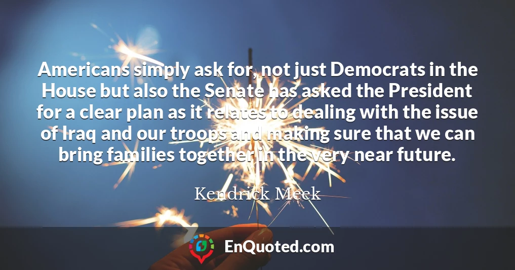 Americans simply ask for, not just Democrats in the House but also the Senate has asked the President for a clear plan as it relates to dealing with the issue of Iraq and our troops and making sure that we can bring families together in the very near future.