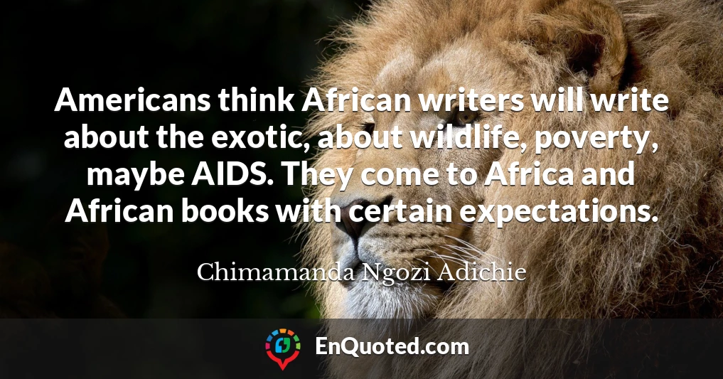 Americans think African writers will write about the exotic, about wildlife, poverty, maybe AIDS. They come to Africa and African books with certain expectations.