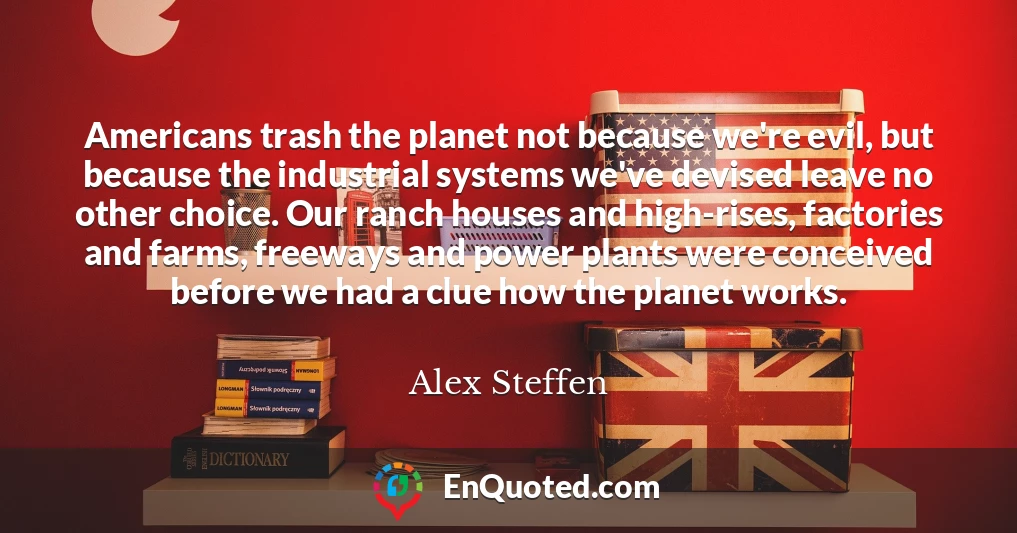 Americans trash the planet not because we're evil, but because the industrial systems we've devised leave no other choice. Our ranch houses and high-rises, factories and farms, freeways and power plants were conceived before we had a clue how the planet works.